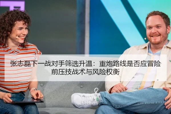 张志磊下一战对手筛选升温：重炮路线是否应冒险前压技战术与风险权衡