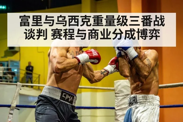 富里与乌西克重量级三番战谈判 赛程与商业分成博弈